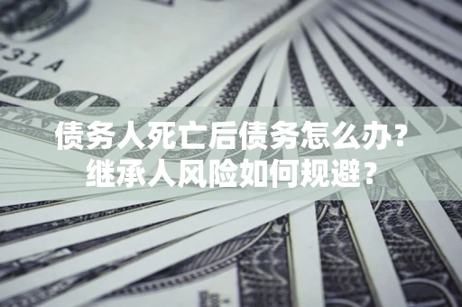 北京债务人死亡后债务怎么办？继承人风险如何规避？