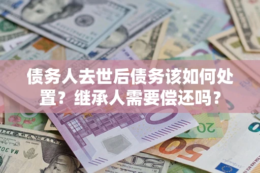 北京债务人去世后债务该如何处置？继承人需要偿还吗？