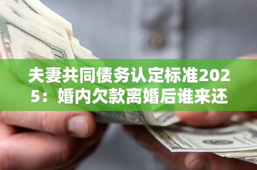 北京夫妻共同债务认定标准2025：婚内欠款离婚后谁来还？