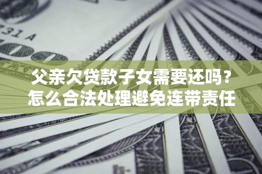 北京父亲欠贷款子女需要还吗？怎么合法处理避免连带责任？